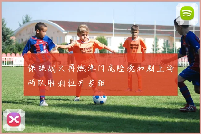 保级战火再燃津门虎险境加剧上海两队胜利拉开差距